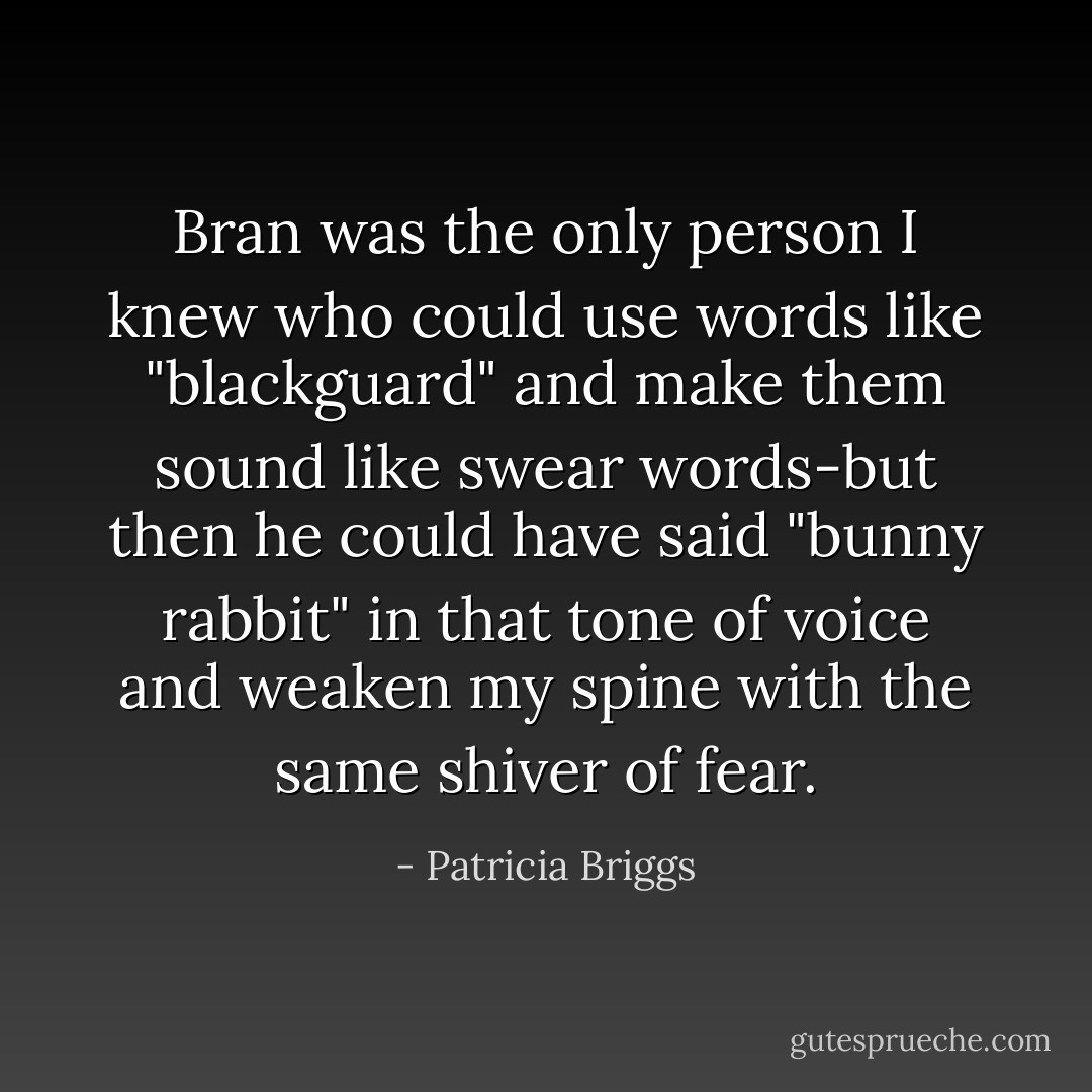 Bran was the only person I knew who could use words like "blackguard" and make them sound like swear words-but then he could have said "bunny rabbit" in that tone of voice and weaken my spine with the same shiver of fear. - Patricia Briggs