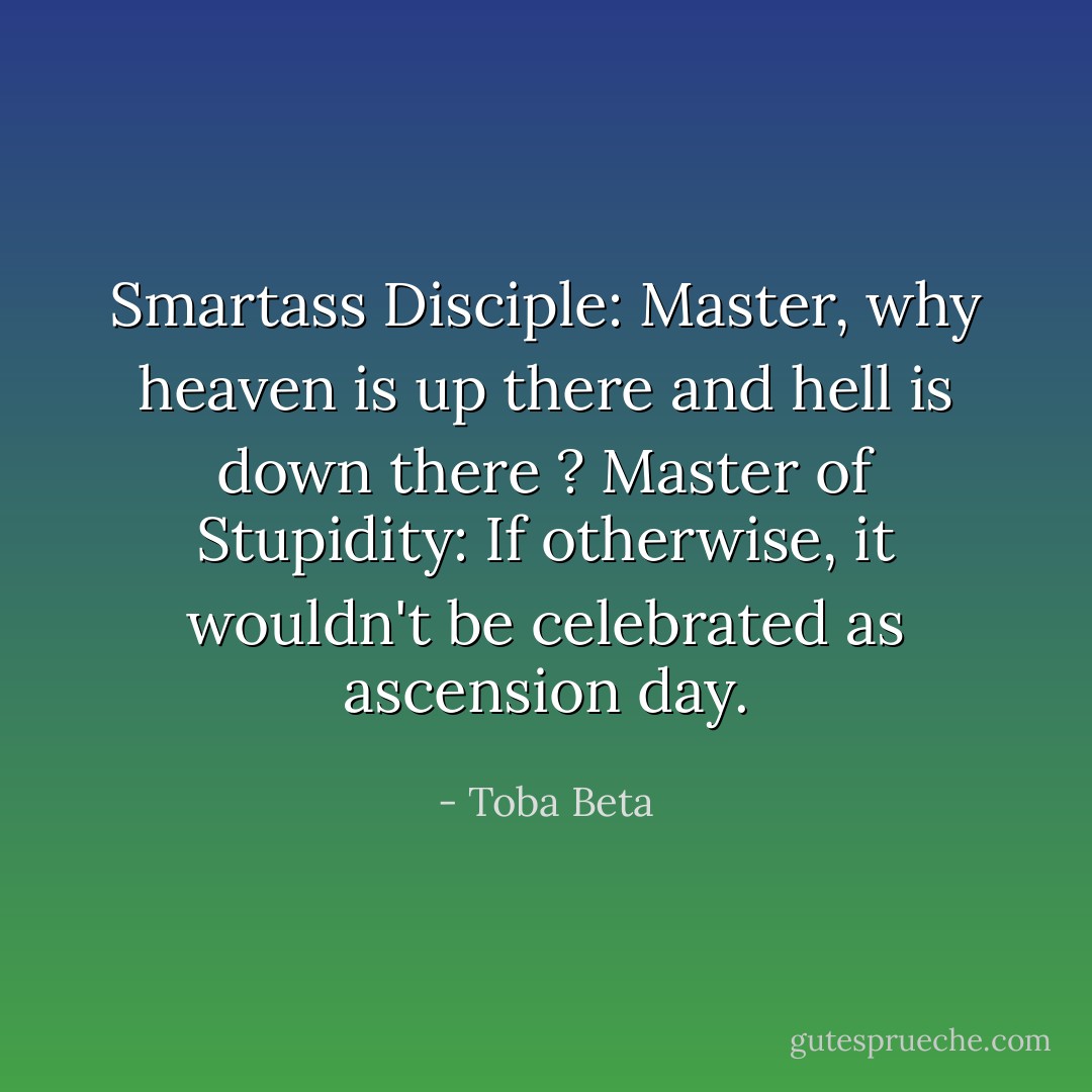 Smartass Disciple: Master, why heaven is up there and hell is down there ?<br />Master of Stupidity: If otherwise, it wouldn't be celebrated as ascension day. - Toba Beta