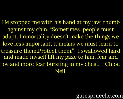 He stopped me with his hand at my jaw, thumb against my chin. “Sometimes, people must adapt. Immortality doesn’t make the things we love less important; it means we must learn to treasure them.Protect them.”<br /> <br />I swallowed hard and made myself lift my gaze to him, fear and joy and more fear bursting in my chest. - Chloe Neill