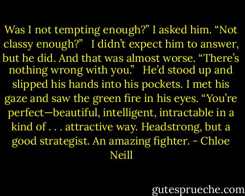 Was I not tempting enough?” I asked him. “Not classy enough?” <br /><br />I didn’t expect him to answer, but he did. And that was almost worse. “There’s nothing wrong with you.” <br /><br />He’d stood up and slipped his hands into his pockets. I met his gaze and saw the green fire in his eyes. “You’re perfect—beautiful, intelligent, intractable in a kind of . . . attractive way. Headstrong, but a good strategist. An amazing fighter. - Chloe Neill