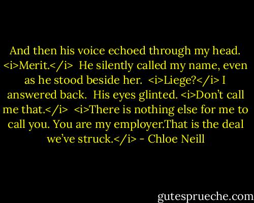 And then his voice echoed through my head. <i>Merit.</i> <br />He silently called my name, even as he stood beside her. <br /><i>Liege?</i> I answered back. <br />His eyes glinted. <i>Don’t call me that.</i> <br /><i>There is nothing else for me to call you. You are my employer.That is the deal we’ve struck.</i> - Chloe Neill