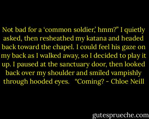 Not bad for a ‘common soldier,’ hmm?” I quietly asked, then resheathed my katana and headed back toward the chapel. I could feel his gaze on my back as I walked away, so I decided to play it up. I paused at the sanctuary door, then looked back over my shoulder and smiled vampishly through hooded eyes.<br /> <br />“Coming? - Chloe Neill