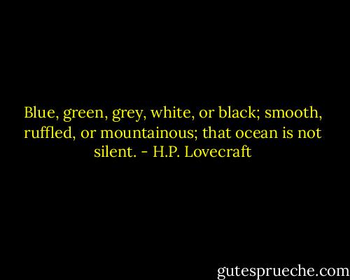 Blue, green, grey, white, or black; smooth, ruffled, or mountainous; that ocean is not silent. - H.P. Lovecraft