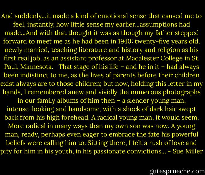 And suddenly...it made a kind of emotional sense that caused me to feel, instantly, how little sense my earlier...assumptions had made...And with that thought it was as though my father stepped forward to meet me as he had been in 1940: twenty-five years old, newly married, teaching literature and history and religion as his first real job, as an assistant professor at Macalester College in St. Paul, Minnesota. <br /><br />That stage of his life – and he in it – had always been indistinct to me, as the lives of parents before their children exist always are to those children; but now, holding this letter in my hands, I remembered anew and vividly the numerous photographs in our family albums of him then – a slender young man, intense-looking and handsome, with a shock of dark hair swept back from his high forehead. A radical young man, it would seem. More radical in many ways than my own son was now. A young man, ready, perhaps even eager to embrace the fate his powerful beliefs were calling him to. Sitting there, I felt a rush of love and pity for him in his youth, in his passionate convictions... - Sue Miller