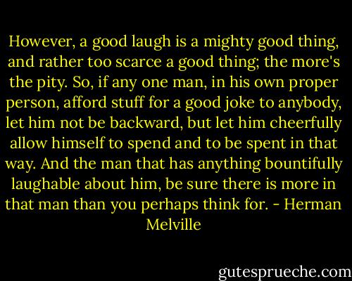 However, a good laugh is a mighty good thing, and rather too scarce a good thing; the more's the pity. So, if any one man, in his own proper person, afford stuff for a good joke to anybody, let him not be backward, but let him cheerfully allow himself to spend and to be spent in that way. And the man that has anything bountifully laughable about him, be sure there is more in that man than you perhaps think for. - Herman Melville