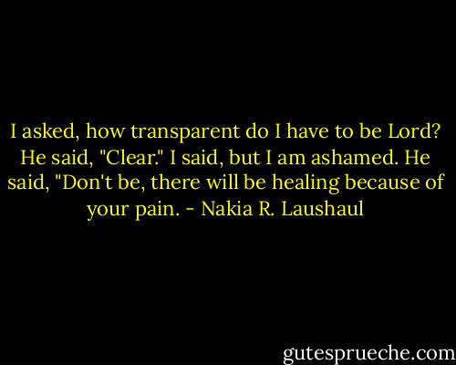 I asked, how transparent do I have to be Lord? He said, "Clear." I said, but I am ashamed. He said, "Don't be, there will be healing because of your pain. - Nakia R. Laushaul