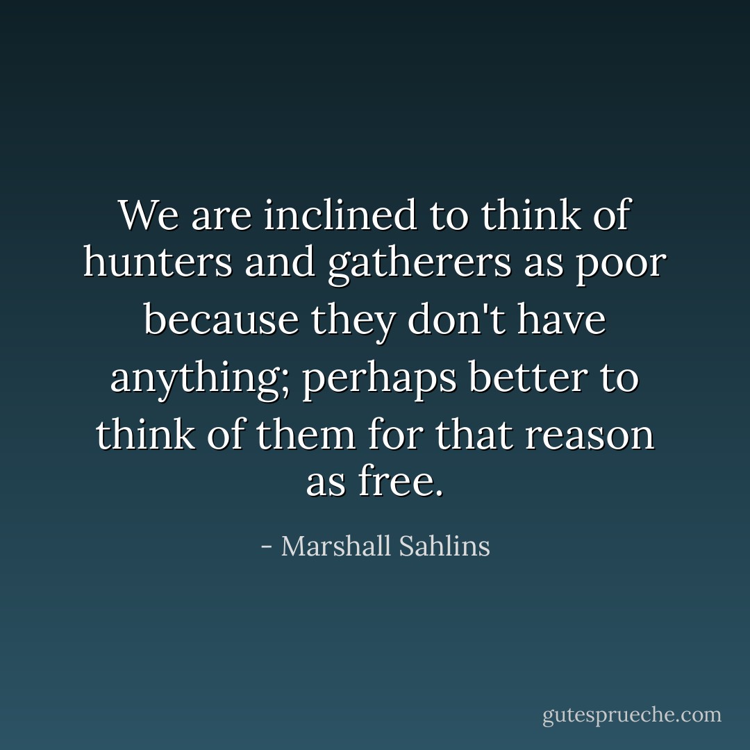 We are inclined to think of hunters and gatherers as poor because they don't have anything; perhaps better to think of them for that reason as free. - Marshall Sahlins
