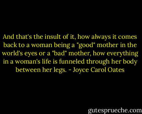 And that's the insult of it, how always it comes back to a woman being a "good" mother in the world's eyes or a "bad" mother, how everything in a woman's life is funneled through her body between her legs. - Joyce Carol Oates