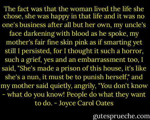 The fact was that the woman lived the life she chose, she was happy in that life and it was no one's business after all but her own, my uncle's face darkening with blood as he spoke, my mother's fair fine skin pink as if smarting yet still I persisted, for I thought it such a horror, such a grief, yes and an embarrassment too, I said, "She's made a prison of this house, it's like she's a nun, it must be to punish herself," and my mother said quietly, angrily, "You don't know - what do you know! People do what they want to do. - Joyce Carol Oates