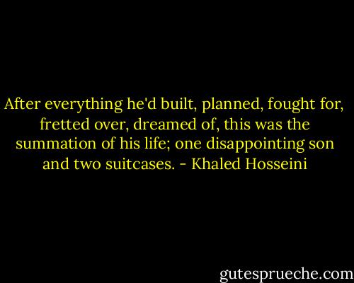 After everything he'd built, planned, fought for, fretted over, dreamed of, this was the summation of his life; one disappointing son and two suitcases. - Khaled Hosseini