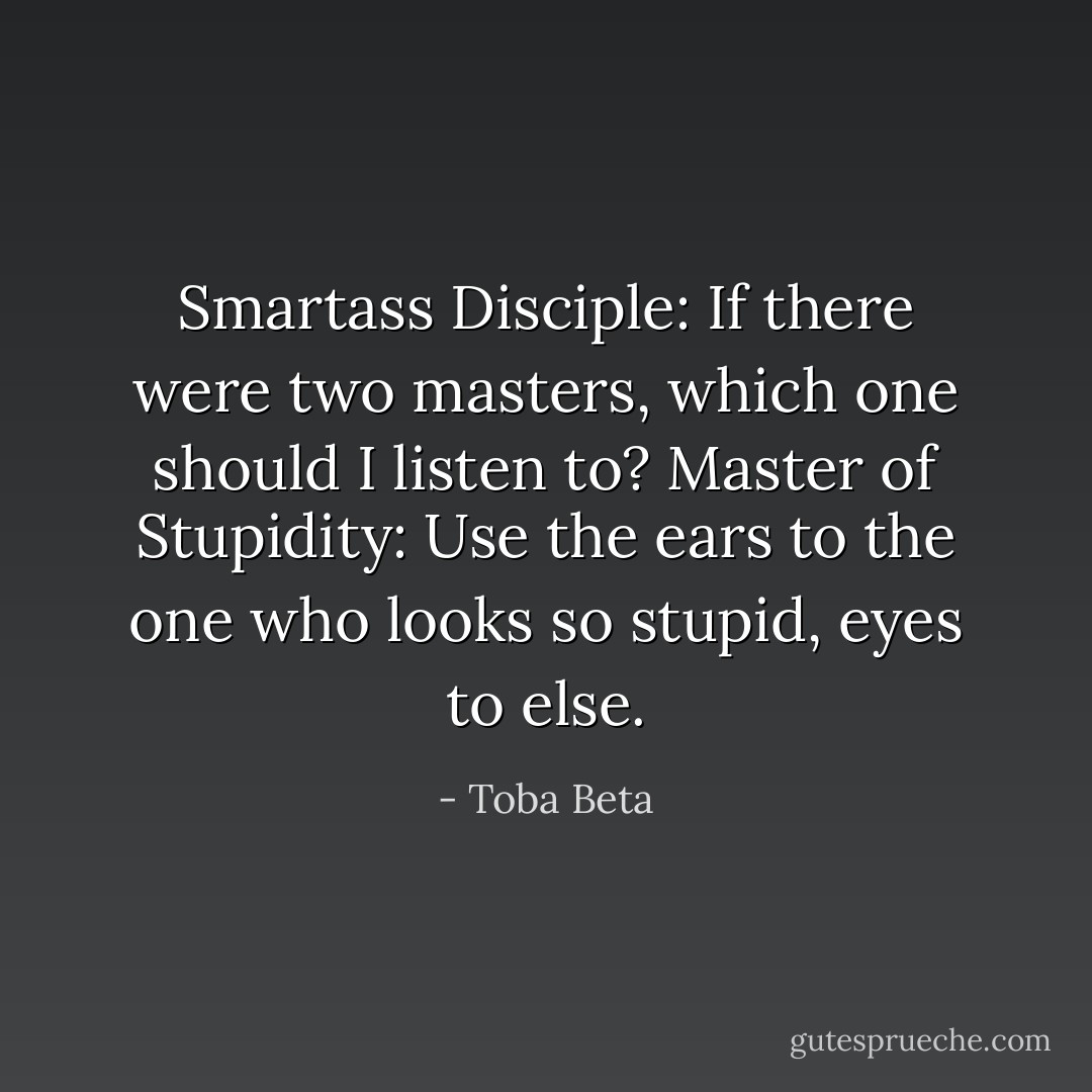 Smartass Disciple: If there were two masters, which one should I listen to?<br />Master of Stupidity: Use the ears to the one who looks so stupid, eyes to else. - Toba Beta