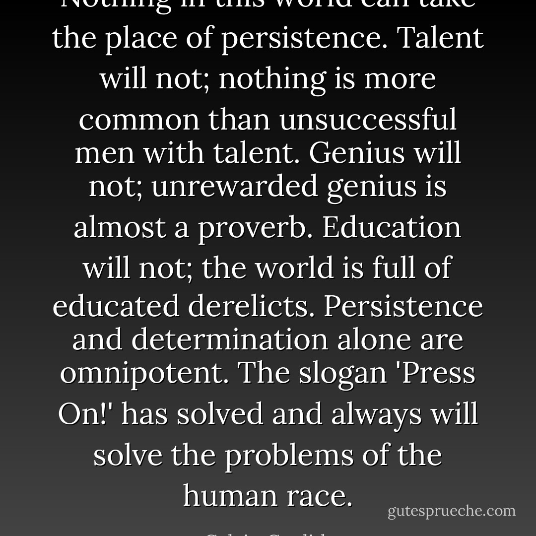 Nothing in this world can take the place of persistence. Talent will not; nothing is more common than unsuccessful men with talent. Genius will not; unrewarded genius is almost a proverb. Education will not; the world is full of educated derelicts. Persistence and determination alone are omnipotent. The slogan 'Press On!' has solved and always will solve the problems of the human race. - Calvin Coolidge