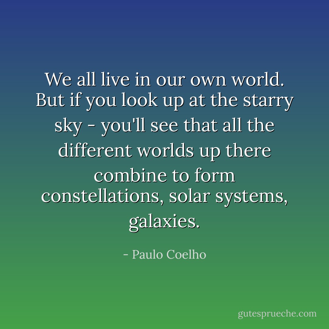 We all live in our own world. But if you look up at the starry sky - you'll see that all the different worlds up there combine to form constellations, solar systems, galaxies. - Paulo Coelho