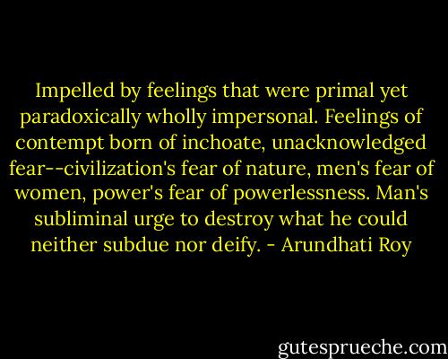 Impelled by feelings that were primal yet paradoxically wholly impersonal. Feelings of contempt born of inchoate, unacknowledged fear--civilization's fear of nature, men's fear of women, power's fear of powerlessness. Man's subliminal urge to destroy what he could neither subdue nor deify. - Arundhati Roy