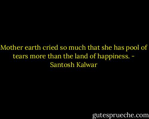 Mother earth cried so much that she has pool of tears more than the land of happiness. - Santosh Kalwar