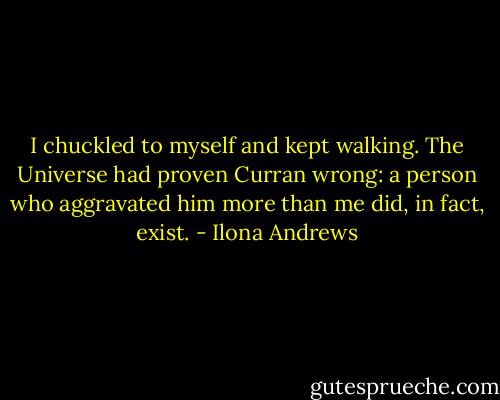 I chuckled to myself and kept walking. The Universe had proven Curran wrong: a person who aggravated him more than me did, in fact, exist. - Ilona Andrews