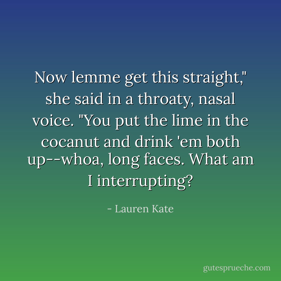 Now lemme get this straight," she said in a throaty, nasal voice. "You put the lime in the cocanut and drink 'em both up--whoa, long faces. What am I interrupting? - Lauren Kate