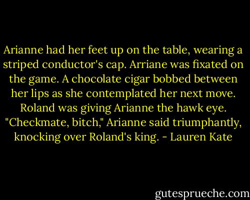 Arianne had her feet up on the table, wearing a striped conductor's cap.<br />Arriane was fixated on the game. A chocolate cigar bobbed between her lips as she contemplated her next move. Roland was giving Arianne the hawk eye.<br />"Checkmate, bitch," Arianne said triumphantly, knocking over Roland's king. - Lauren Kate