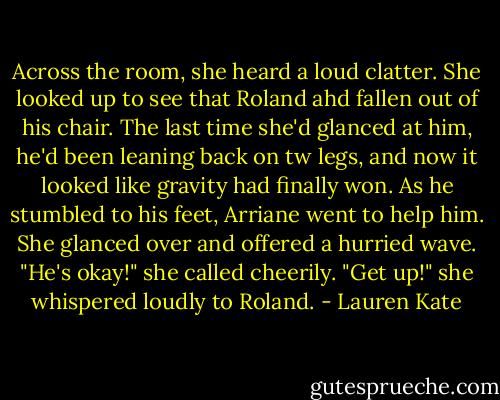 Across the room, she heard a loud clatter. She looked up to see that Roland ahd fallen out of his chair. The last time she'd glanced at him, he'd been leaning back on tw legs, and now it looked like gravity had finally won.<br />As he stumbled to his feet, Arriane went to help him. She glanced over and offered a hurried wave. "He's okay!" she called cheerily. "Get up!" she whispered loudly to Roland. - Lauren Kate
