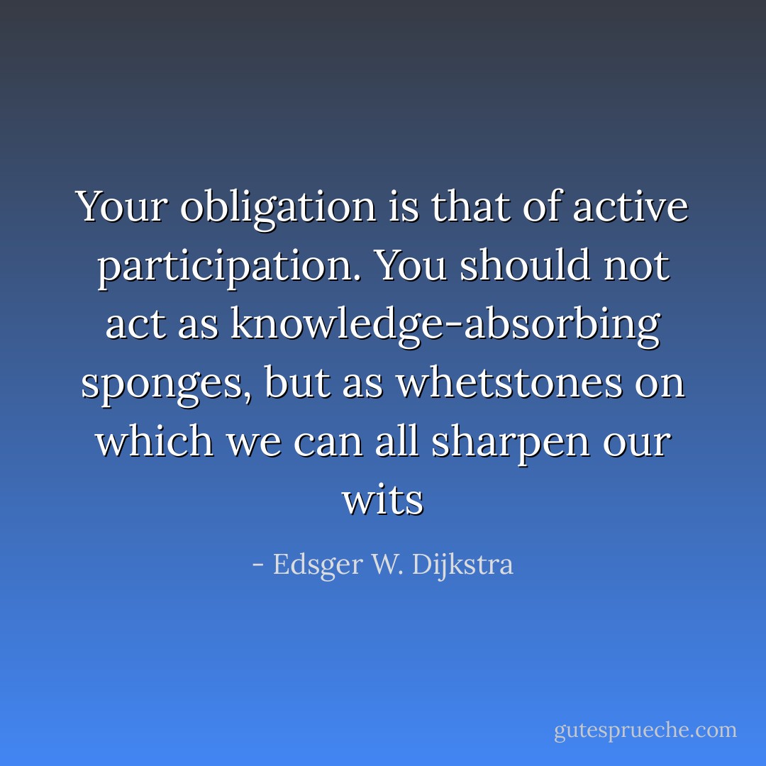 Your obligation is that of active participation. You should not act as knowledge-absorbing sponges, but as whetstones on which we can all sharpen our wits - Edsger W. Dijkstra