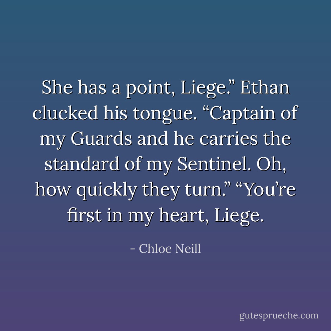 She has a point, Liege.”<br />Ethan clucked his tongue. “Captain of my Guards and he carries the standard of my Sentinel. Oh, how quickly they turn.”<br />“You’re first in my heart, Liege. - Chloe Neill