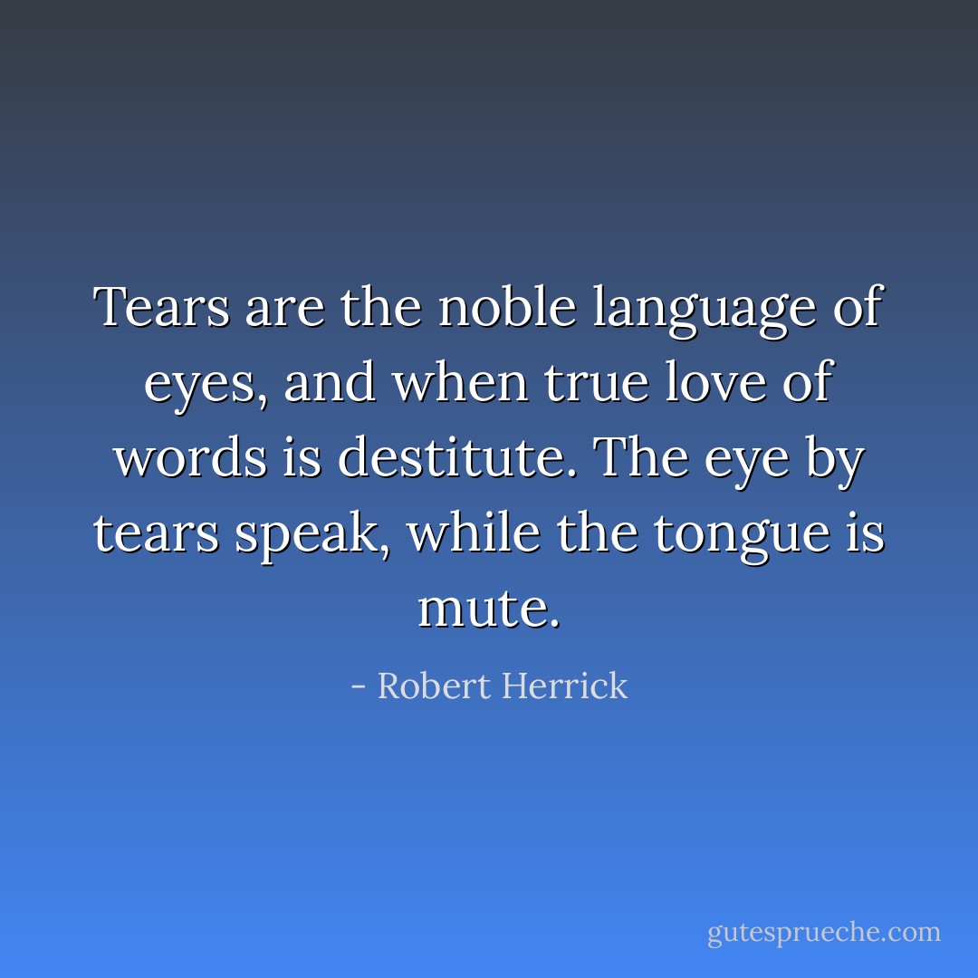 Tears are the noble language of eyes, and when true love of words is destitute. The eye by tears speak, while the tongue is mute. - Robert Herrick