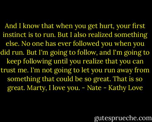 And I know that when you get hurt, your first instinct is to run. But I also realized something else. No one has ever followed you when you did run. But I'm going to follow, and I'm going to keep following until you realize that you can trust me. I'm not going to let you run away from something that could be so great. That is so great. Marty, I love you.<br />- Nate - Kathy Love