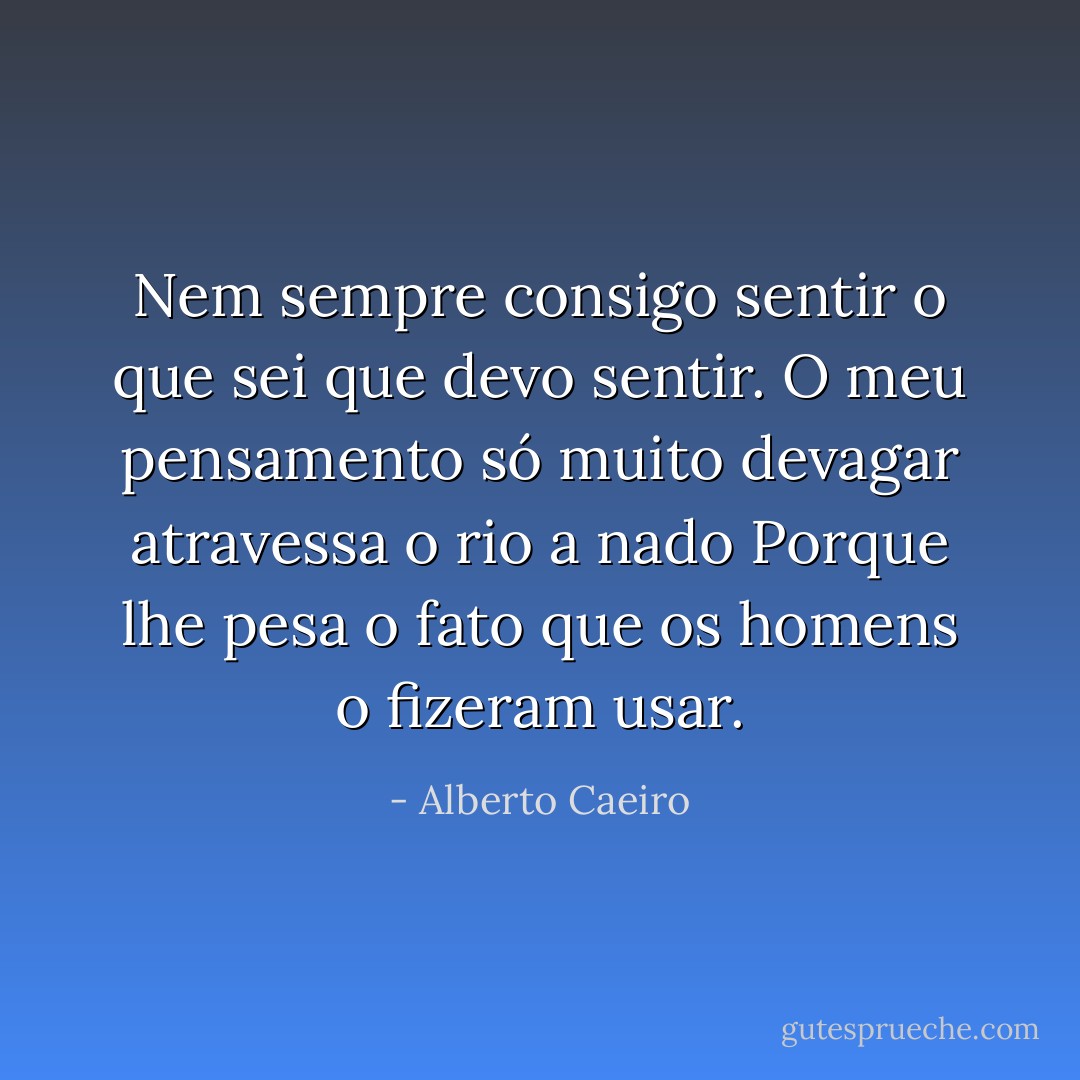Nem sempre consigo sentir o que sei que devo sentir.<br />O meu pensamento só muito devagar atravessa o rio a nado<br />Porque lhe pesa o fato que os homens o fizeram usar. - Alberto Caeiro