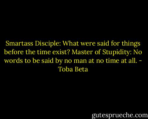 Smartass Disciple: What were said for things before the time exist?<br />Master of Stupidity: No words to be said by no man at no time at all. - Toba Beta