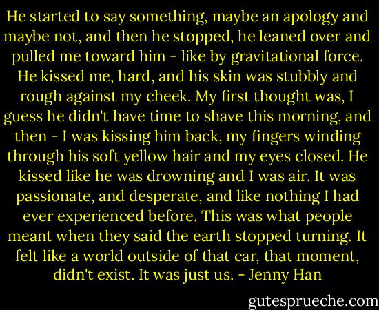 He started to say something, maybe an apology and maybe not, and then he stopped, he leaned over and pulled me toward him - like by gravitational force. He kissed me, hard, and his skin was stubbly and rough against my cheek. My first thought was, I guess he didn't have time to shave this morning, and then - I was kissing him back, my fingers winding through his soft yellow hair and my eyes closed. He kissed like he was drowning and I was air. It was passionate, and desperate, and like nothing I had ever experienced before.<br />This was what people meant when they said the earth stopped turning. It felt like a world outside of that car, that moment, didn't exist. It was just us. - Jenny Han