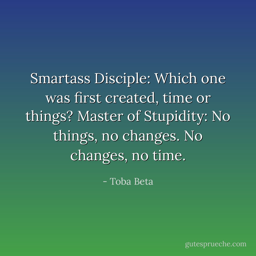 Smartass Disciple: Which one was first created, time or things?<br />Master of Stupidity: No things, no changes. No changes, no time. - Toba Beta