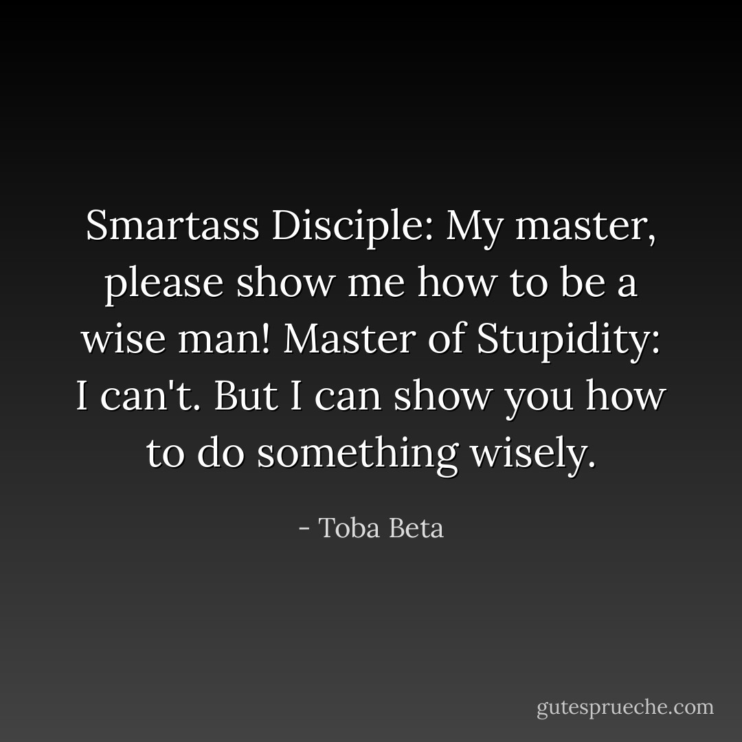 Smartass Disciple: My master, please show me how to be a wise man!<br />Master of Stupidity: I can't. But I can show you how to do something wisely. - Toba Beta