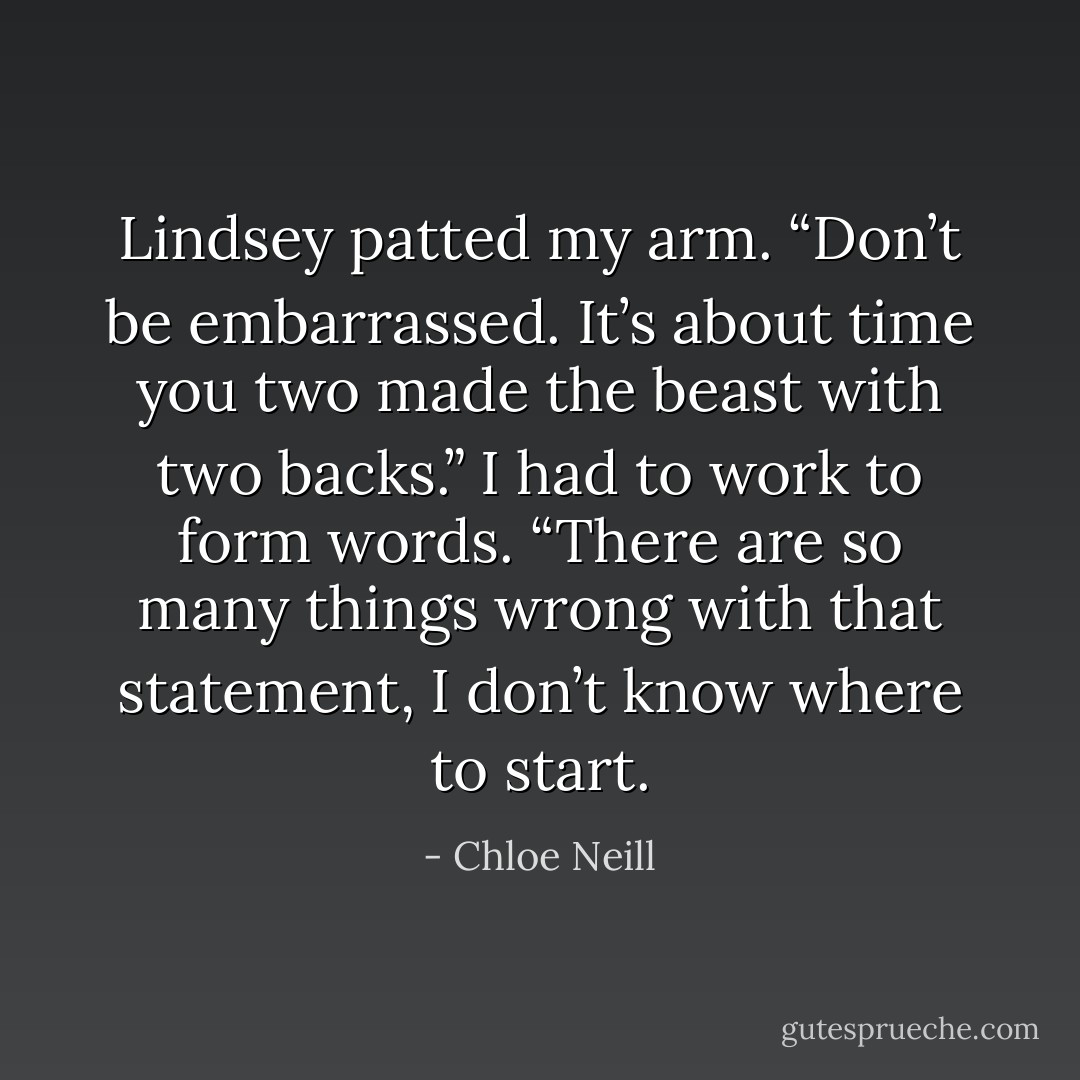 Lindsey patted my arm. “Don’t be embarrassed. It’s about time you two made the beast with two backs.”<br />I had to work to form words. “There are so many things wrong with that statement, I don’t know where to start. - Chloe Neill