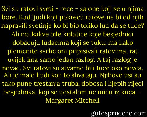 Svi su ratovi sveti - rece - za one koji se u njima bore. Kad ljudi koji pokrecu ratove ne bi od njih napravili svetinje ko bi bio toliko lud da se tuce? Ali ma kakve bile krilatice koje besjednici dobacuju ludacima koji se tuku, ma kako plemenite svrhe oni pripisivali ratovima, rat uvijek ima samo jedan razlog. A taj razlog je novac. Svi ratovi su stvarno bili tuce oko novca. Ali je malo ljudi koji to shvataju. Njihove usi su tako pune trestanja truba, dobosa i lijepih rijeci besjednika, koji se uostalom ne micu iz kuca. - Margaret Mitchell