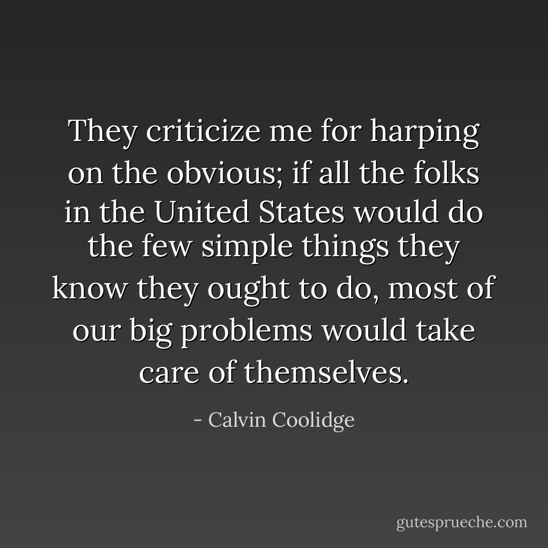 They criticize me for harping on the obvious; if all the folks in the United States would do the few simple things they know they ought to do, most of our big problems would take care of themselves. - Calvin Coolidge