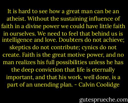 It is hard to see how a great man can be an atheist. Without the sustaining influence of faith in a divine power we could have little faith in ourselves. We need to feel that behind us is intelligence and love. Doubters do not achieve; skeptics do not contribute; cynics do not create. Faith is the great motive power, and no man realizes his full possibilities unless he has the deep conviction that life is eternally important, and that his work, well done, is a part of an unending plan. - Calvin Coolidge