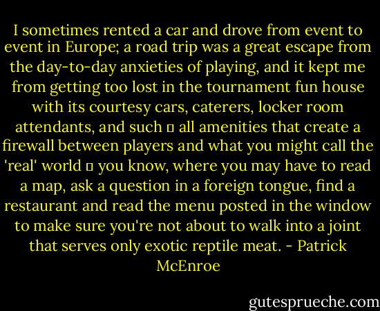 I sometimes rented a car and drove from event to event in Europe; a road trip was a great escape from the day-to-day anxieties of playing, and it kept me from getting too lost in the tournament fun house with its courtesy cars, caterers, locker room attendants, and such  all amenities that create a firewall between players and what you might call the 'real' world  you know, where you may have to read a map, ask a question in a foreign tongue, find a restaurant and read the menu posted in the window to make sure you're not about to walk into a joint that serves only exotic reptile meat. - Patrick McEnroe