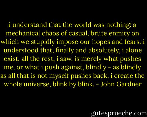 i understand that the world was nothing: a mechanical chaos of casual, brute enmity on which we stupidly impose our hopes and fears. i understood that, finally and absolutely, i alone exist. all the rest, i saw, is merely what pushes me, or what i push against, blindly - as blindly as all that is not myself pushes back. i create the whole universe, blink by blink. - John Gardner
