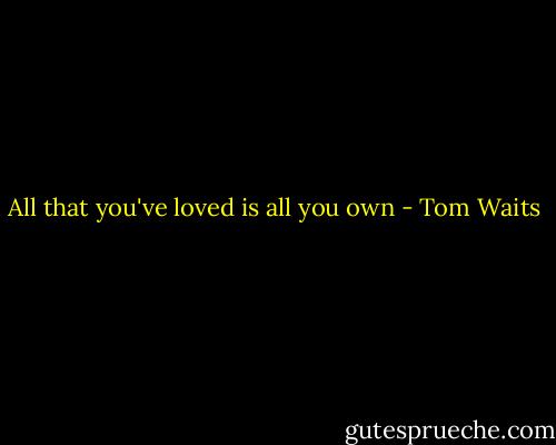 All that you've loved is all you own - Tom Waits