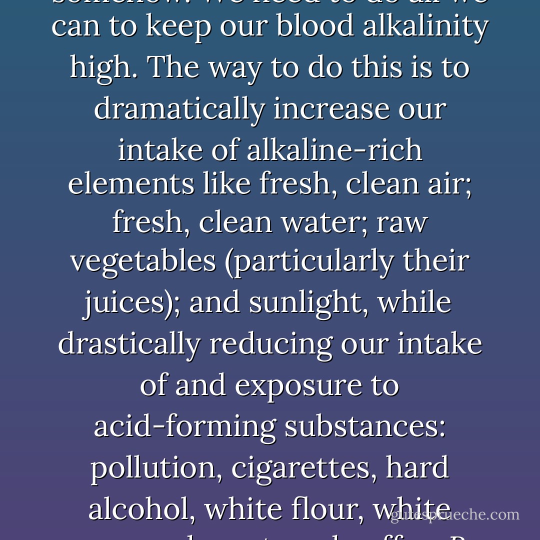 You will know if you are too acidic if you get sick often, get urinary tract infections, suffer from headaches, and have bad breath and body odor (when you do not use antiperspirant). Acidosis is the medical term for a blood alkalinity of less than 7.35. A normal reading is called homeostasis. It is not considered a disease; although in and of itself it is recognized as an indicator of disease. Your blood feeds your organs and tissues; so if your blood is acidic, your organs will suffer and your body will have to compensate for this imbalance somehow. We need to do all we can to keep our blood alkalinity high. The way to do this is to dramatically increase our intake of alkaline-rich elements like fresh, clean air; fresh, clean water; raw vegetables (particularly their juices); and sunlight, while drastically reducing our intake of and exposure to acid-forming substances: pollution, cigarettes, hard alcohol, white flour, white sugar, red meat, and coffee. By tipping the scales in the direction of alkalinity through alkaline diet and removal of acid waste through cleansing, and acidic body can become an alkaline one.<br /><br />"Bear in mind that some substances that are alkaline outside the body, like milk, are acidic to the body; meaning that they leave and acid reside in the tissues, just as many substances that are acidic outside the body, like lemons and ripe tomatoes, are alkaline and healing in the body and contribute to the body's critical alkaline reserve. - Natalia Rose