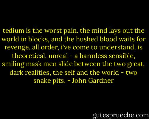 tedium is the worst pain. the mind lays out the world in blocks, and the hushed blood waits for revenge. all order, i've come to understand, is theoretical, unreal - a harmless sensible, smiling mask men slide between the two great, dark realities, the self and the world - two snake pits. - John Gardner