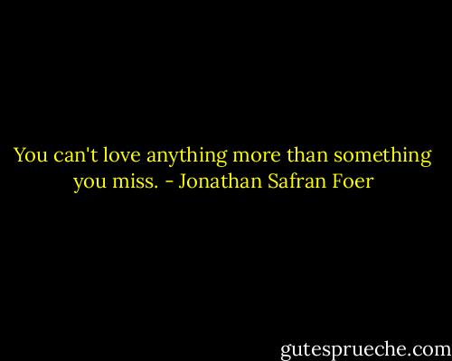 You can't love anything more than something you miss. - Jonathan Safran Foer