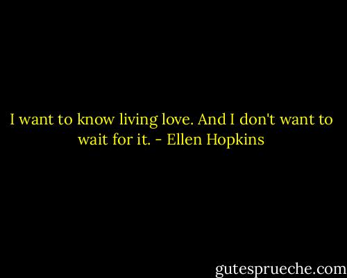 I want to know living love. And I don't want to wait for it. - Ellen Hopkins
