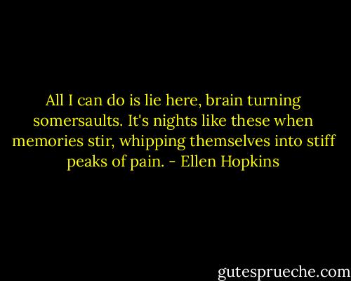 All I can do is lie here, brain turning somersaults. It's nights like these when memories stir, whipping themselves into stiff peaks of pain. - Ellen Hopkins