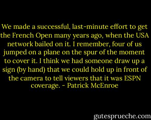 We made a successful, last-minute effort to get the French Open many years ago, when the USA network bailed on it. I remember, four of us jumped on a plane on the spur of the moment to cover it. I think we had someone draw up a sign (by hand) that we could hold up in front of the camera to tell viewers that it was ESPN coverage. - Patrick McEnroe