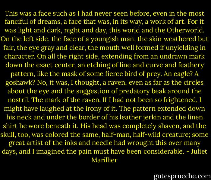 This was a face such as I had never seen before, even in the most fanciful of dreams, a face that was, in its way, a work of art. For it was light and dark, night and day, this world and the Otherworld. On the left side, the face of a youngish man, the skin weathered but fair, the eye gray and clear, the mouth well formed if unyielding in character. On all the right side, extending from an undrawn mark down the exact center, an etching of line and curve and feathery pattern, like the mask of some fierce bird of prey. An eagle? A goshawk? No, it was, I thought, a raven, even as far as the circles about the eye and the suggestion of predatory beak around the nostril. The mark of the raven. If I had not been so frightened, I might have laughed at the irony of it. The pattern extended down his neck and under the border of his leather jerkin and the linen shirt he wore beneath it. His head was completely shaven, and the skull, too, was colored the same, half-man, half-wild creature; some great artist of the inks and needle had wrought this over many days, and I imagined the pain must have been considerable. - Juliet Marillier
