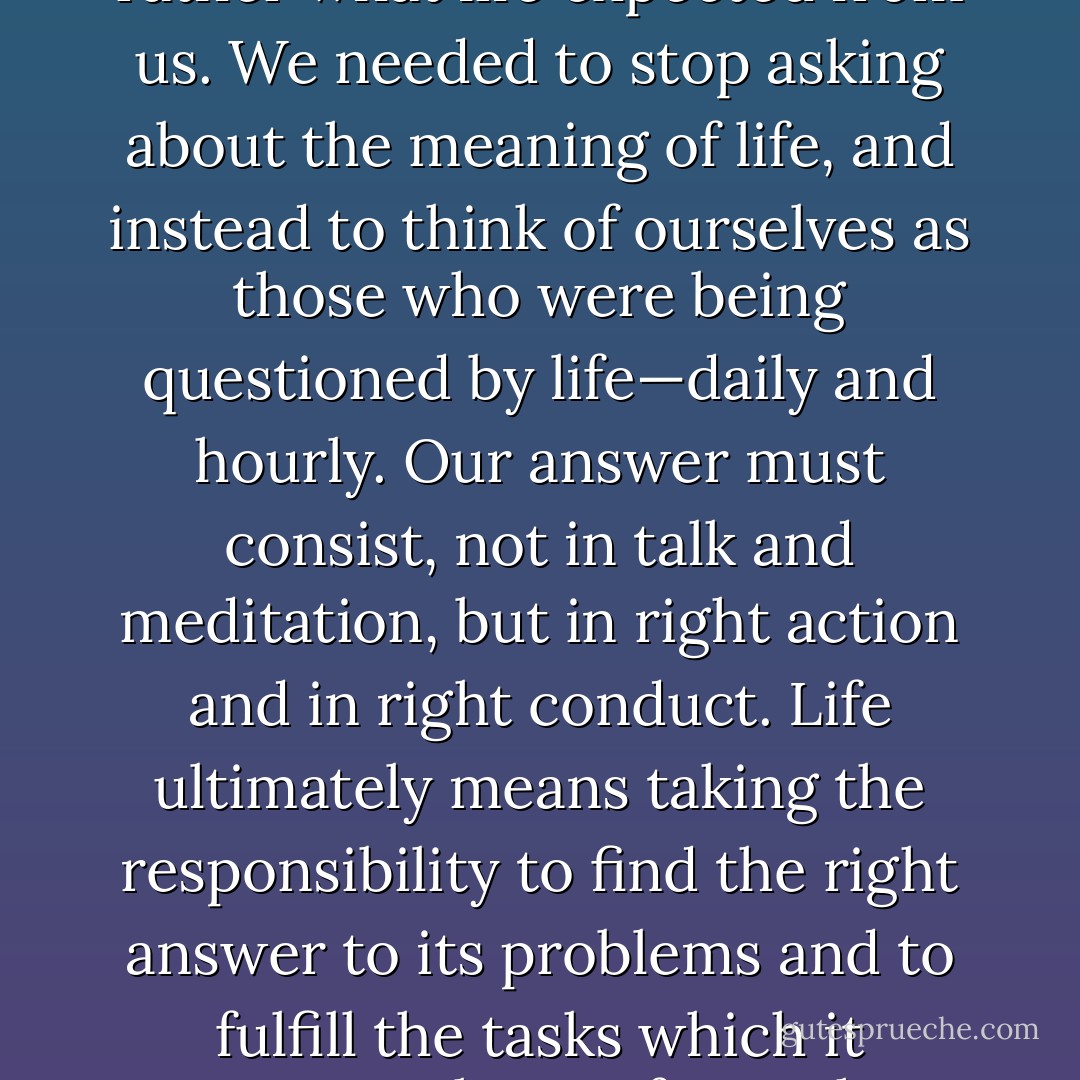 It did not really matter what we expected from life, but rather what life expected from us. We needed to stop asking about the meaning of life, and instead to think of ourselves as those who were being questioned by life—daily and hourly. Our answer must consist, not in talk and meditation, but in right action and in right conduct. Life ultimately means taking the responsibility to find the right answer to its problems and to fulfill the tasks which it constantly sets for each individual. - Viktor E. Frankl