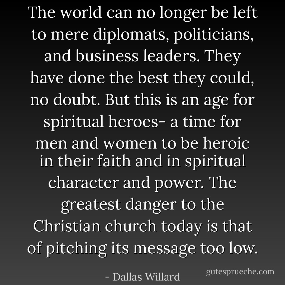 The world can no longer be left to mere diplomats, politicians, and business leaders. They have done the best they could, no doubt. But this is an age for spiritual heroes- a time for men and women to be heroic in their faith and in spiritual character and power. The greatest danger to the Christian church today is that of pitching its message too low. - Dallas Willard