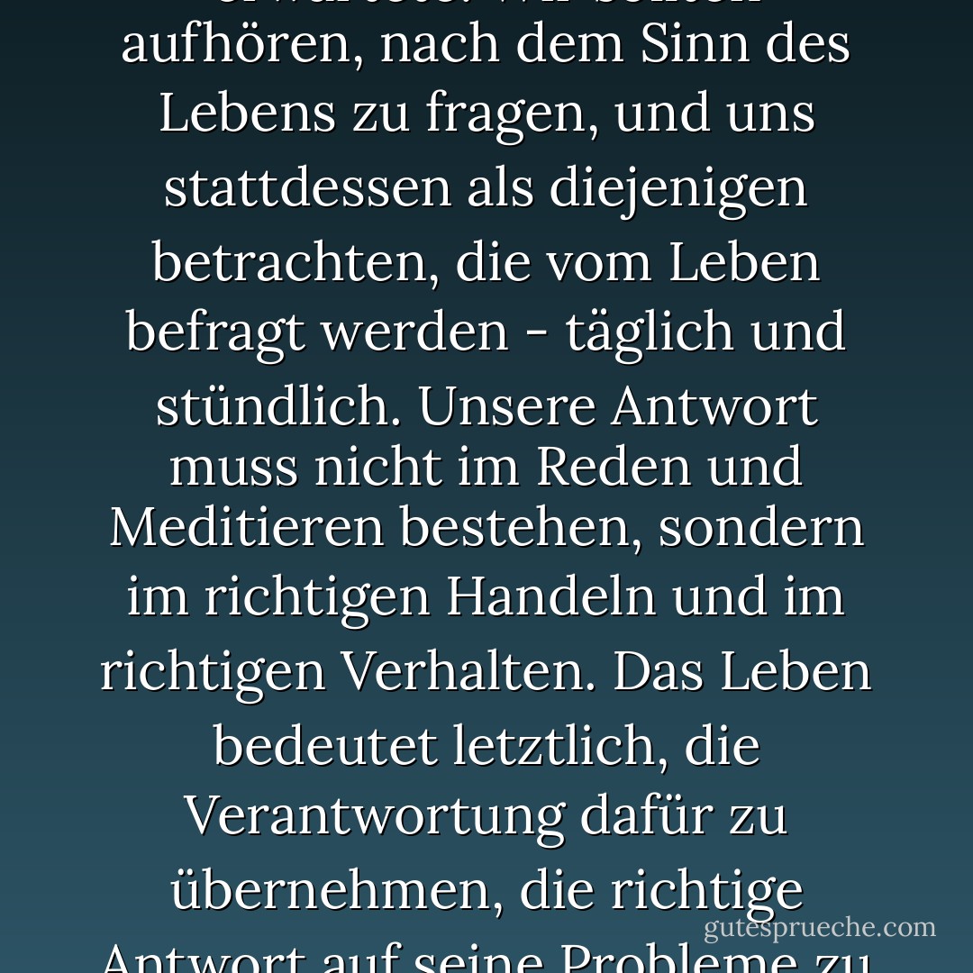 Es kam nicht wirklich darauf an, was wir vom Leben erwarteten, sondern vielmehr darauf, was das Leben von uns erwartete. Wir sollten aufhören, nach dem Sinn des Lebens zu fragen, und uns stattdessen als diejenigen betrachten, die vom Leben befragt werden - täglich und stündlich. Unsere Antwort muss nicht im Reden und Meditieren bestehen, sondern im richtigen Handeln und im richtigen Verhalten. Das Leben bedeutet letztlich, die Verantwortung dafür zu übernehmen, die richtige Antwort auf seine Probleme zu finden und die Aufgaben zu erfüllen, die es jedem Einzelnen ständig stellt. - Viktor E. Frankl<