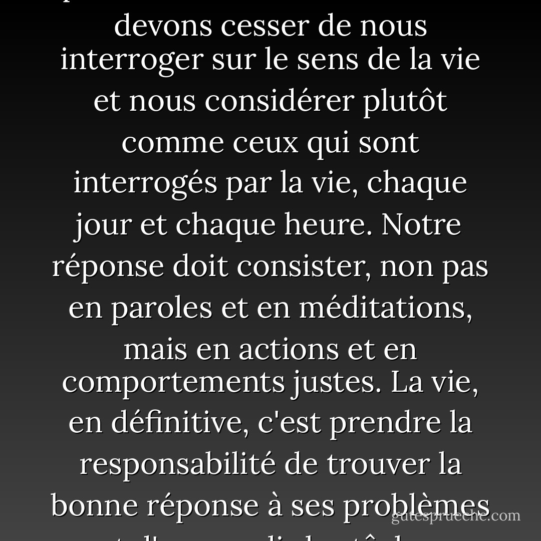 Ce que nous attendons de la vie n'a pas vraiment d'importance, mais plutôt ce que la vie attend de nous. Nous devons cesser de nous interroger sur le sens de la vie et nous considérer plutôt comme ceux qui sont interrogés par la vie, chaque jour et chaque heure. Notre réponse doit consister, non pas en paroles et en méditations, mais en actions et en comportements justes. La vie, en définitive, c'est prendre la responsabilité de trouver la bonne réponse à ses problèmes et d'accomplir les tâches qu'elle fixe constamment à chaque individu. - Viktor E. Frankl